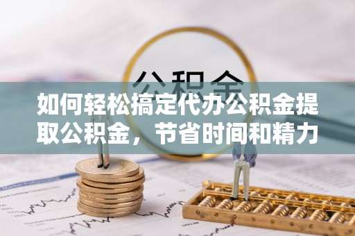 涡阳如何轻松搞定代办公积金提取公积金，节省时间和精力的秘密武器