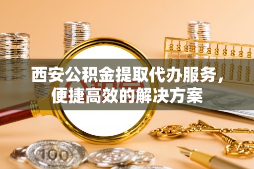 涡阳西安公积金提取代办服务，便捷高效的解决方案