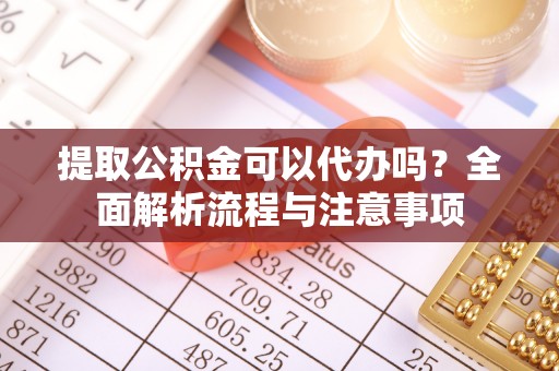 涡阳提取公积金可以代办吗？全面解析流程与注意事项