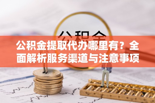 涡阳公积金提取代办哪里有？全面解析服务渠道与注意事项