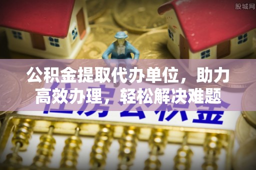 涡阳公积金提取代办单位，助力高效办理，轻松解决难题