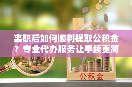 涡阳离职后如何顺利提取公积金？专业代办服务让手续更简单