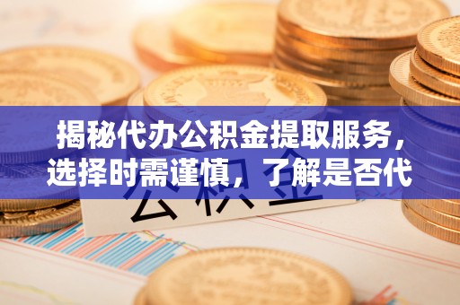 涡阳揭秘代办公积金提取服务，选择时需谨慎，了解是否代办公积金提取可靠吗？