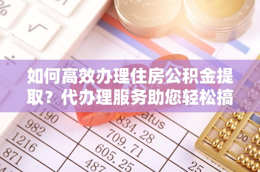 涡阳如何高效办理住房公积金提取？代办理服务助您轻松搞定