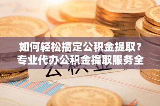 涡阳如何轻松搞定公积金提取？专业代办公积金提取服务全解析