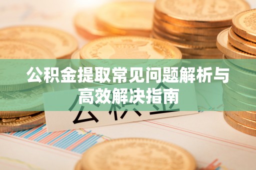涡阳公积金提取常见问题解析与高效解决指南