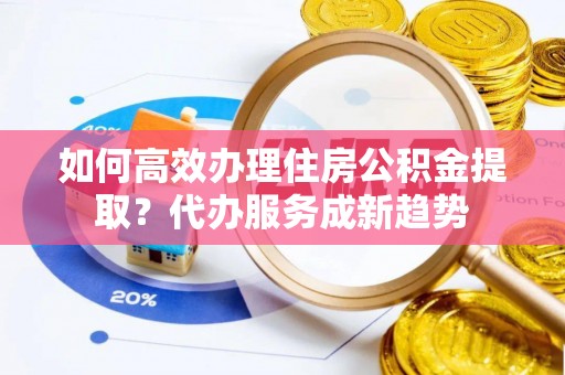 涡阳如何高效办理住房公积金提取？代办服务成新趋势
