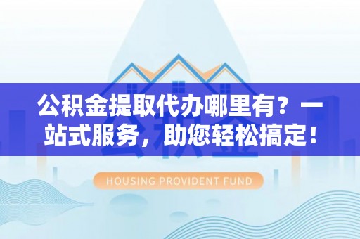 涡阳公积金提取代办哪里有？一站式服务，助您轻松搞定！
