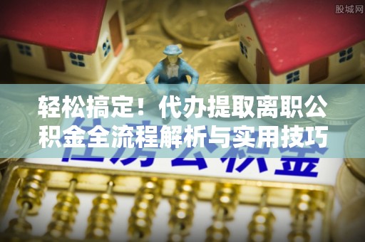 涡阳轻松搞定！代办提取离职公积金全流程解析与实用技巧