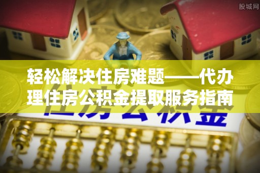 涡阳轻松解决住房难题——代办理住房公积金提取服务指南