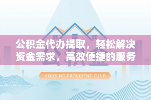涡阳公积金代办提取，轻松解决资金需求，高效便捷的服务选择