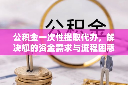 涡阳公积金一次性提取代办，解决您的资金需求与流程困惑