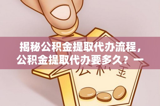 涡阳揭秘公积金提取代办流程，公积金提取代办要多久？一文读懂