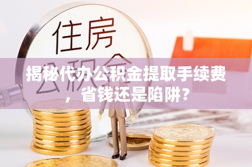 涡阳揭秘代办公积金提取手续费，省钱还是陷阱？