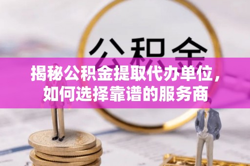 涡阳揭秘公积金提取代办单位，如何选择靠谱的服务商