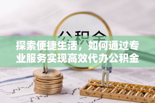 涡阳探索便捷生活，如何通过专业服务实现高效代办公积金提取