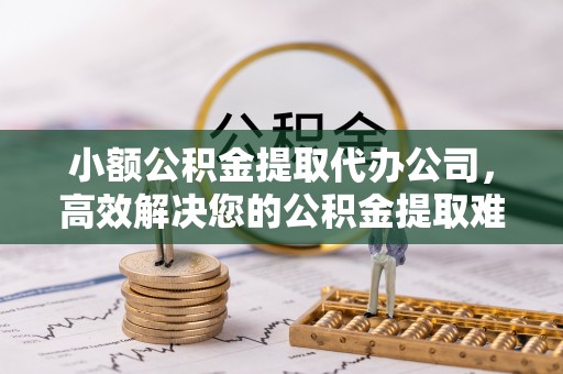 涡阳小额公积金提取代办公司，高效解决您的公积金提取难题