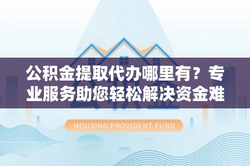 涡阳公积金提取代办哪里有？专业服务助您轻松解决资金难题