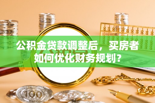 涡阳公积金贷款调整后，买房者如何优化财务规划？