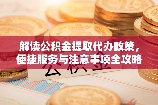 涡阳解读公积金提取代办政策，便捷服务与注意事项全攻略