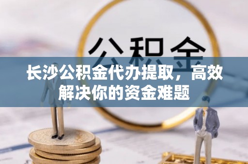 涡阳长沙公积金代办提取，高效解决你的资金难题