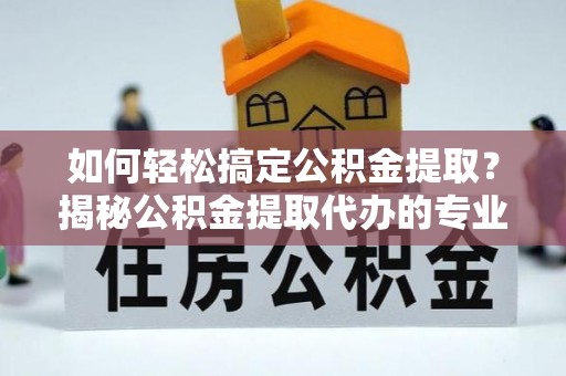 涡阳如何轻松搞定公积金提取？揭秘公积金提取代办的专业服务