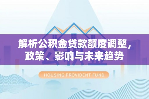 涡阳解析公积金贷款额度调整，政策、影响与未来趋势