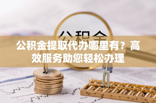 涡阳公积金提取代办哪里有？高效服务助您轻松办理