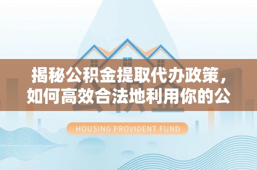 涡阳揭秘公积金提取代办政策，如何高效合法地利用你的公积金