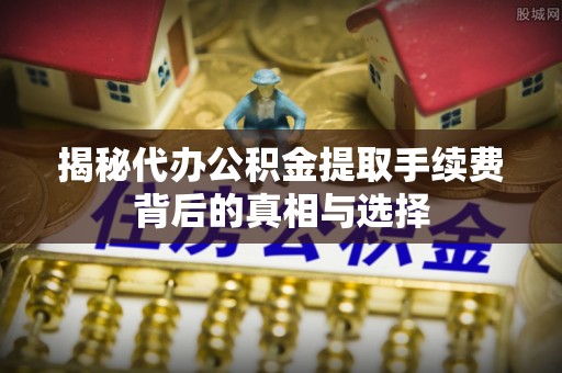 涡阳揭秘代办公积金提取手续费背后的真相与选择