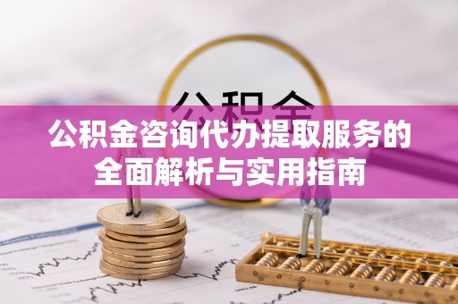 涡阳公积金咨询代办提取服务的全面解析与实用指南