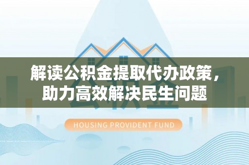 涡阳解读公积金提取代办政策，助力高效解决民生问题