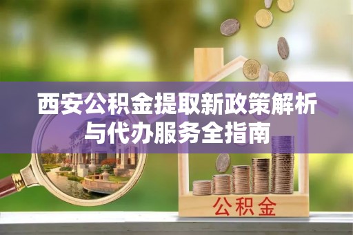 涡阳西安公积金提取新政策解析与代办服务全指南
