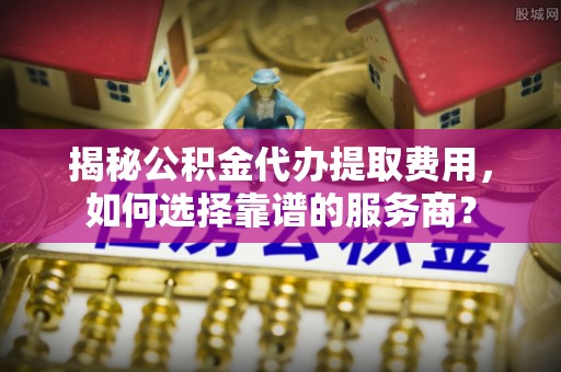 涡阳揭秘公积金代办提取费用，如何选择靠谱的服务商？