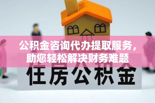 涡阳公积金咨询代办提取服务，助您轻松解决财务难题