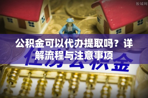 涡阳公积金可以代办提取吗？详解流程与注意事项