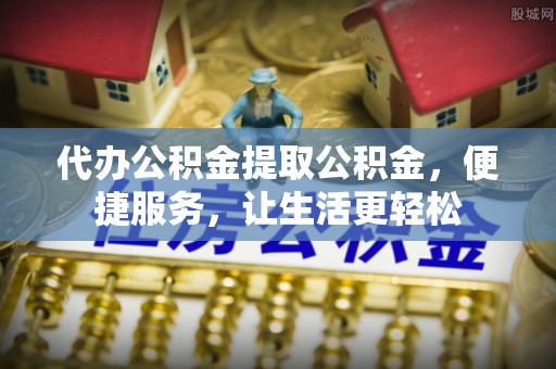 涡阳代办公积金提取公积金，便捷服务，让生活更轻松
