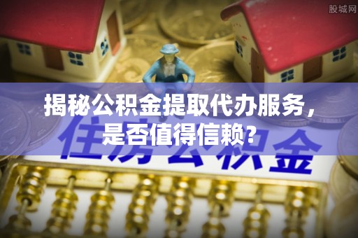 涡阳揭秘公积金提取代办服务，是否值得信赖？