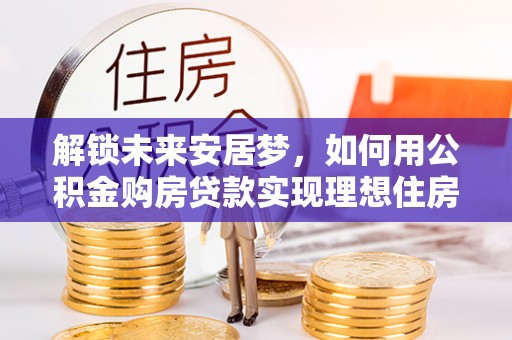 涡阳解锁未来安居梦，如何用公积金购房贷款实现理想住房计划