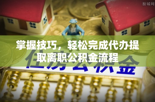 涡阳掌握技巧，轻松完成代办提取离职公积金流程