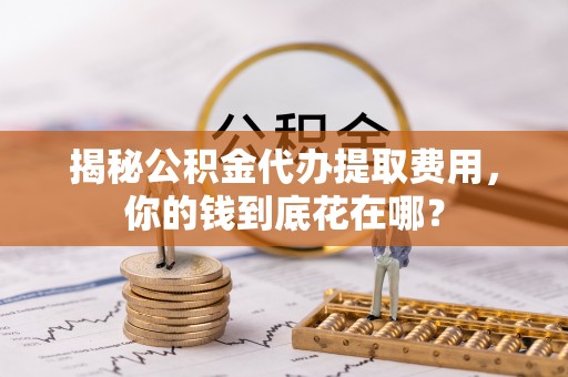 涡阳揭秘公积金代办提取费用，你的钱到底花在哪？