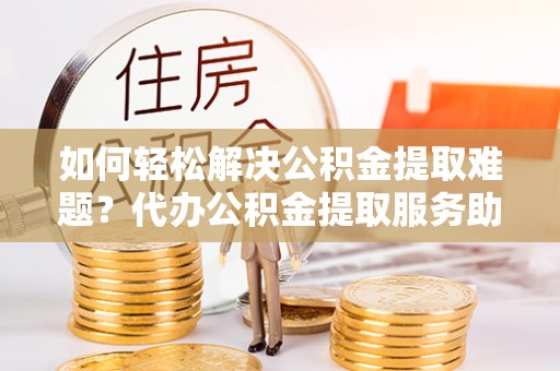 涡阳如何轻松解决公积金提取难题？代办公积金提取服务助您一臂之力
