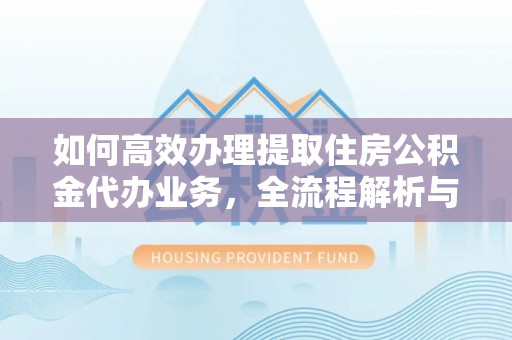 涡阳如何高效办理提取住房公积金代办业务，全流程解析与实用建议