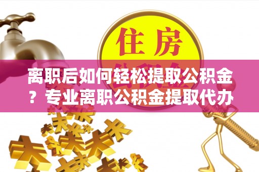 涡阳离职后如何轻松提取公积金？专业离职公积金提取代办服务指南