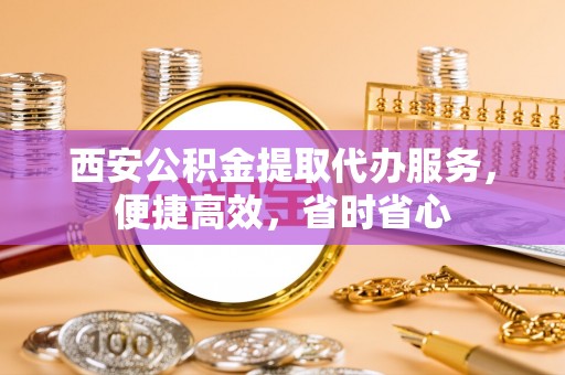 涡阳西安公积金提取代办服务，便捷高效，省时省心