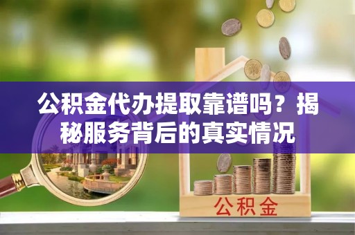 涡阳公积金代办提取靠谱吗？揭秘服务背后的真实情况