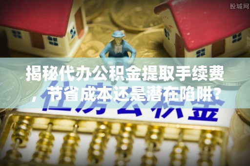 涡阳揭秘代办公积金提取手续费，节省成本还是潜在陷阱？
