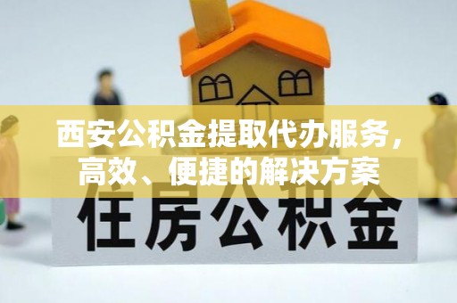 涡阳西安公积金提取代办服务，高效、便捷的解决方案