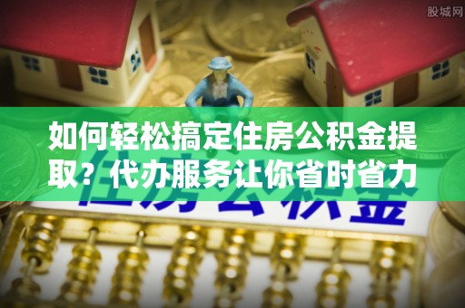 涡阳如何轻松搞定住房公积金提取？代办服务让你省时省力