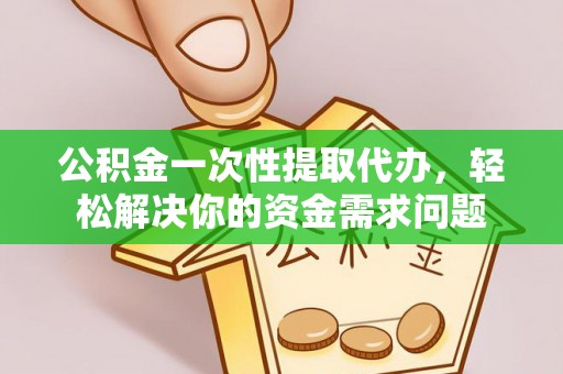 涡阳公积金一次性提取代办，轻松解决你的资金需求问题